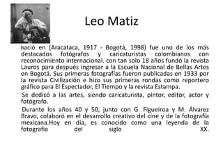 Leo Matiz      nació en (Aracataca, 1917 - Bogotá, 1998) fue uno de los más destacados fotógrafos y caricaturistas colombianos con reconocimiento internacional. con tan solo 18 años fundó la revista Lauros para después ingresar a la Escuela Nacional de Bellas Artes en Bogotá. Sus primeras fotografías fueron publicadas en 1933 por la revista Civilización e hizo sus primeras rondas como reportero gráfico para El Espectador, El Tiempo y la revista Estampa.      Se dedicó a las artes, siendo caricaturista, pintor, editor, actor y fotógrafo.      Durante los años 40 y 50, junto con G. Figueiroa y M. Álvarez Bravo, colaboró en el desarrollo creativo del cine y de la fotografía mexicana.Hoy en día, es conocido como una leyenda de la fotografia del siglo   XX. 