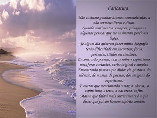 Caricatura
Não costumo guardar átomos nem moléculas, a
           não ser meus livros e discos.
   Guardo sentimentos, emoções, paisagens e
 algumas pessoas que me ensinaram preciosas
                       lições.
 Se algum dia quiserem fazer minha biografia
      terão dificuldade em encontrar, fotos,
          pertences, títulos ou similares.
Encontrarão poemas, textos sobre o espiritismo,
 metáforas cortantes, verbo original e simples.
Encontrarão pessoas que dirão: ele gostava do
silêncio, de música, de poesias, dos amigos e do
                    espiritismo.
 E outras que mencionarão o mar, a chuva, o
     espiritismo, a terra, a natureza, enfim.
 Mais a que falará mais corretamente é a que
   disser que fui um homem espírita comum.
 