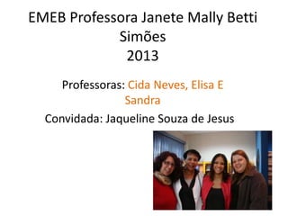 EMEB Professora Janete Mally Betti
Simões
2013
Professoras: Cida Neves, Elisa E
Sandra
Convidada: Jaqueline Souza de Jesus
 