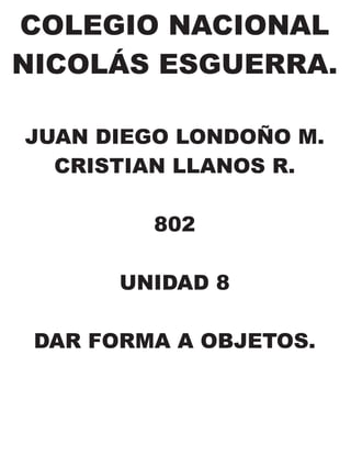 COLEGIO NACIONAL
NICOLÁS ESGUERRA.
JUAN DIEGO LONDOÑO M.
CRISTIAN LLANOS R.
802
UNIDAD 8
DAR FORMA A OBJETOS.
 