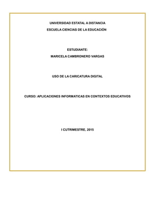 UNIVERSIDAD ESTATAL A DISTANCIA
ESCUELA CIENCIAS DE LA EDUCACIÓN
ESTUDIANTE:
MARICELA CAMBRONERO VARGAS
USO DE LA CARICATURA DIGITAL
CURSO: APLICACIONES INFORMATICAS EN CONTEXTOS EDUCATIVOS
I CUTRIMESTRE, 2015
 