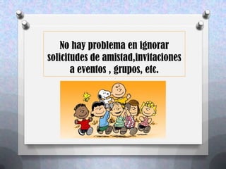 No hay problema en ignorar
solicitudes de amistad,invitaciones
       a eventos , grupos, etc.
 