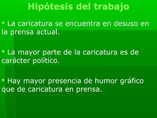 Hipótesis del trabajo
 La caricatura se encuentra en desuso en
la prensa actual.

 La mayor parte de la caricatura es de
carácter político.

 Hay mayor presencia de humor gráfico
que de caricatura en prensa.
 