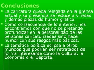Conclusiones
 La caricatura queda relegada en la prensa
  actual y su presencia se reduce a viñetas
  y demás piezas de humor gráfico.
 Como consecuencia de lo anterior, nos
  encontramos con que no se pretende
  profundizar en la personalidad de las
  personas caricaturizadas sino hacer
  humor con sus rasgos más básicos.
 La temática política eclipsa a otros
  mundos que podrían ser retratados de
  forma interesante como la Cultura, la
  Economía o el Deporte.
 