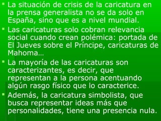  La situación de crisis de la caricatura en
  la prensa generalista no se da solo en
  España, sino que es a nivel mundial.
 Las caricaturas solo cobran relevancia
  social cuando crean polémica: portada de
  El Jueves sobre el Príncipe, caricaturas de
  Mahoma…
 La mayoría de las caricaturas son
  caracterizantes, es decir, que
  representan a la persona acentuando
  algún rasgo físico que lo caracterice.
 Además, la caricatura simbolista, que
  busca representar ideas más que
  personalidades, tiene una presencia nula.
 