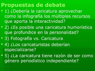 Propuestas de debate
 1) ¿Debería la caricatura aprovechar
  como la infografía los múltiples recursos
  que aporta la interactividad?
 2) ¿Es posible una caricatura humorística
  que profundice en la personalidad?
 3) Fotografía vs. Caricatura
 4) ¿Los caricaturistas deberían
  especializarse?
 5) ¿La caricatura tiene razón de ser como
  género periodístico independiente?
 