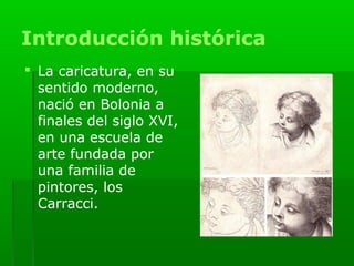 Introducción histórica
 La caricatura, en su
  sentido moderno,
  nació en Bolonia a
  finales del siglo XVI,
  en una escuela de
  arte fundada por
  una familia de
  pintores, los
  Carracci.
 