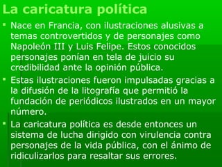 La caricatura política
 Nace en Francia, con ilustraciones alusivas a
  temas controvertidos y de personajes como
  Napoleón III y Luis Felipe. Estos conocidos
  personajes ponían en tela de juicio su
  credibilidad ante la opinión pública.
 Estas ilustraciones fueron impulsadas gracias a
  la difusión de la litografía que permitió la
  fundación de periódicos ilustrados en un mayor
  número.
 La caricatura política es desde entonces un
  sistema de lucha dirigido con virulencia contra
  personajes de la vida pública, con el ánimo de
  ridiculizarlos para resaltar sus errores.
 