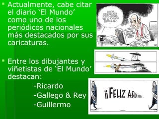 Actualmente, cabe citar
  el diario ‘El Mundo’
  como uno de los
  periódicos nacionales
  más destacados por sus
  caricaturas.

 Entre los dibujantes y
  viñetistas de ‘El Mundo’
  destacan:
          -Ricardo
          -Gallego & Rey
          -Guillermo
 