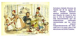 Caricatura titulada Escenas de
Familia del 28 de agosto de
1873. Nicolás Salmerón
aparece meditando mientras
que España (la mujer) le dice
que la niña (la República) se
está descontrolando (por las
sublevaciones cantonales
representadas por los niños
que jueguan
independientemente del resto,
cada uno a lo suyo), pese a las
atenciones de Emilio Castelar.