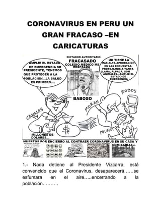 CORONAVIRUS EN PERU UN
GRAN FRACASO –EN
CARICATURAS
1.- Nada detiene al Presidente Vizcarra, está
convencido que el Coronavirus, desaparecerá……se
esfumara en el aire…..encerrando a la
población……….
 