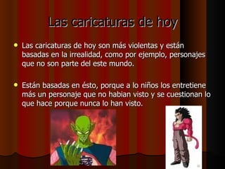 Las caricaturas de hoy Las caricaturas de hoy son más violentas y están basadas en la irrealidad, como por ejemplo, personajes que no son parte del este mundo. Están basadas en ésto, porque a lo niños los entretiene más un personaje que no habian visto y se cuestionan lo que hace porque nunca lo han visto.  