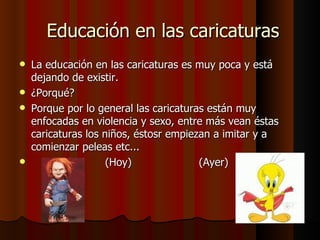 Educación en las caricaturas La educación en las caricaturas es muy poca y está dejando de existir. ¿Porqué?  Porque por lo general las caricaturas están muy enfocadas en violencia y sexo, entre más vean éstas caricaturas los niños, éstosr empiezan a imitar y a comienzar peleas etc...  (Hoy)  (Ayer) 