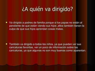 ¿A quién va dirigido? Va dirigido a padres de familia porque si los papas no están al pendiente de que están viendo sus hijos ,ellos también tienen la culpa de que sus hijos aprendan cosas malas. También va dirigido a todos los niños, ya que pueden ver sus caricaturas favoritas, ver un poco de información sobre las caricaturas, ya que algunas no son muy buenas como aparentan. 