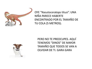 OYE "Nasutoceratops titusi“. UNA
NIÑA PARECE HABERTE
ENCONTRADO POR EL TAMAÑO DE
TU COLA (5 METROS).
PERO NO TE PREOCUPES. AQUÍ
TENEMOS “DINOS” DE MAYOR
TAMAÑO QUE TODOS SE VAN A
OLVIDAR DE TI. GARA GARA
 
