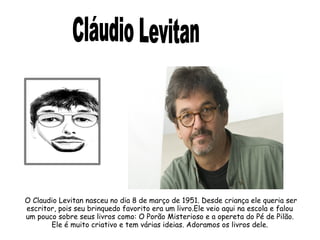 O Claudio Levitan nasceu no dia 8 de março de 1951. Desde criança ele queria ser 
escritor, pois seu brinquedo favorito era um livro.Ele veio aqui na escola e falou 
um pouco sobre seus livros como: O Porão Misterioso e a opereta do Pé de Pilão. 
Ele é muito criativo e tem várias ideias. Adoramos os livros dele. 
 
