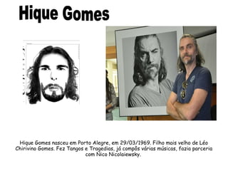 Hique Gomes nasceu em Porto Alegre, em 29/03/1969. Filho mais velho de Léo 
Chirivino Gomes. Fez Tangos e Tragedias, já compôs várias músicas, fazia parceria 
com Nico Nicolaiewsky. 
