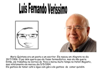 Mario Quintana era um poeta e um escritor. Ele nasceu em Alegrete no dia 
30/7/1906. O pai dele queria que ele fosse farmacêutico, mas ele não queria. 
Então, ele trabalhou no Correio do Povo e morou muito tempo no Hotell Majestic, 
mas infelizmente ele morreu dia 5/5/1994. 
Ele gostava de tomar café e água com gás e ele gostava de comer quindim. 
 