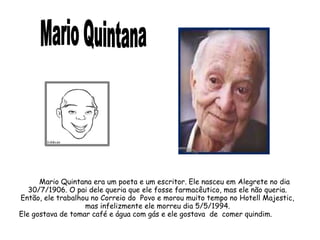 Mario Quintana era um poeta e um escritor. Ele nasceu em Alegrete no dia 
30/7/1906. O pai dele queria que ele fosse farmacêutico, mas ele não queria. 
Então, ele trabalhou no Correio do Povo e morou muito tempo no Hotell Majestic, 
mas infelizmente ele morreu dia 5/5/1994. 
Ele gostava de tomar café e água com gás e ele gostava de comer quindim. 
 