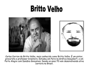 Carlos Carrion de Britto Velho, mais conhecido como Britto Velho. É um pintor, 
gravurista e professor brasileiro. Estudou em Paris na Gráfica Desjobert, e em 
Porto Alegre com Danúbio Gonçalves. Desde os anos 70 vem desenvolvendo ativa 
carreira no Brasil. 
 