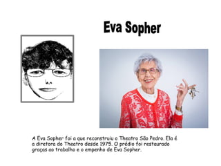 A Eva Sopher foi a que reconstruiu o Theatro São Pedro. Ela é 
a diretora do Theatro desde 1975. O prédio foi restaurado 
graças ao trabalho e o empenho de Eva Sopher. 
 