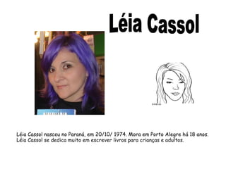 Léia Cassol nasceu no Paraná, em 20/10/ 1974. Mora em Porto Alegre há 18 anos. 
Léia Cassol se dedica muito em escrever livros para crianças e adultos. 
 