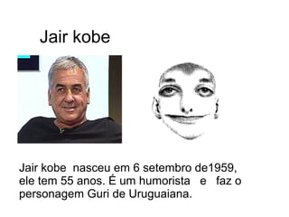 Jair kobe 
Jair kobe nasceu em 6 setembro de1959, 
ele tem 55 anos. É um humorista e faz o 
personagem Guri de Uruguaiana. 
