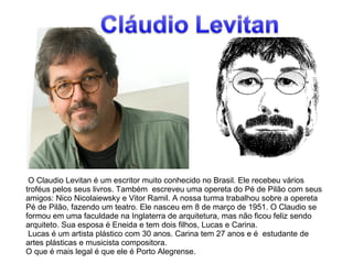 O Claudio Levitan é um escritor muito conhecido no Brasil. Ele recebeu vários 
troféus pelos seus livros. Também escreveu uma opereta do Pé de Pilão com seus 
amigos: Nico Nicolaiewsky e Vitor Ramil. A nossa turma trabalhou sobre a opereta 
Pé de Pilão, fazendo um teatro. Ele nasceu em 8 de março de 1951. O Claudio se 
formou em uma faculdade na Inglaterra de arquitetura, mas não ficou feliz sendo 
arquiteto. Sua esposa é Eneida e tem dois filhos, Lucas e Carina. 
Lucas é um artista plástico com 30 anos. Carina tem 27 anos e é estudante de 
artes plásticas e musicista compositora. 
O que é mais legal é que ele é Porto Alegrense. 
 