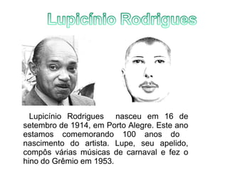 Lupicínio Rodrigues nasceu em 16 de 
setembro de 1914, em Porto Alegre. Este ano 
estamos comemorando 100 anos do 
nascimento do artista. Lupe, seu apelido, 
compôs várias músicas de carnaval e fez o 
hino do Grêmio em 1953. 
 
