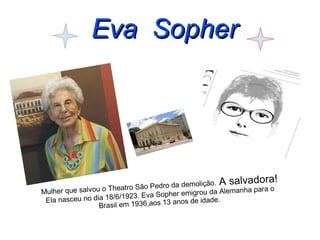 EEvvaa SSoopphheerr 
Mulher que salvou o Theatro São Pedro da demolição. A salvadora! 
Ela nasceu no dia 18/6/1923. Eva Sopher emigrou da Alemanha para o 
Brasil em 1936,aos 13 anos de idade. 
 