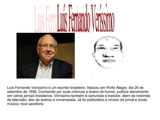 Luís Fernando Veríssimo é um escritor brasileiro. Nasceu em Porto Alegre, dia 26 de 
setembro de 1936. Conhecido por suas crônicas e textos de humor, publica diariamente 
em vários jornais brasileiros. Veríssimo também é cartunista e tradutor, álem de roteirista 
de televisão, ator de teatros e romanssista. Já foi públicitário e revisor de jornal e ainda 
músico, toca saxofone. 
 