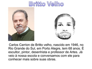 Carlos Carrion de Britto velho, nascido em 1946, no 
Rio Grande do Sul, em Porto Alegre, tem 68 anos. É 
escultor, pintor, desenhista e professor de Artes. Já 
veio à nossa escola e conversamos com ele para 
conhecer mais sobre suas obras. 
 