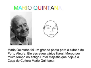 MARIO QUINTANA 
Mario Quintana foi um grande poeta para a cidade de 
Porto Alegre. Ele escreveu vários livros. Morou por 
muito tempo no antigo Hotel Majestic que hoje é a 
Casa de Cultura Mario Quintana. 
 