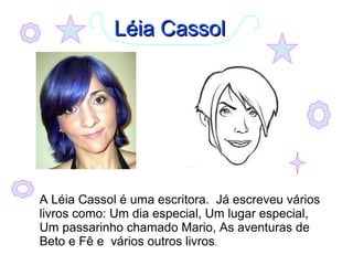 LLééiiaa CCaassssooll 
A Léia Cassol é uma escritora. Já escreveu vários 
livros como: Um dia especial, Um lugar especial, 
Um passarinho chamado Mario, As aventuras de 
Beto e Fê e vários outros livros. 
 