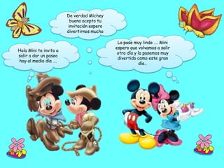 De verdad Michey
                         bueno acepto tu
                        invitación espero
                        divertirnos mucho

                                             La pase muy lindo …. Mini
                                            espero que volvamos a salir
Hola Mini te invito a
                                             otro día y la pasemos muy
salir a dar un paseo
                                             divertido como este gran
hoy al medio día ….
                                                        día…
 