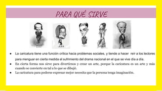 PARA QUÉ SIRVE
● La caricatura tiene una función crítica hacia problemas sociales, y tiende a hacer reír a los lectores
para menguar en cierta medida el sufrimiento del drama nacional en el que se vive día a día.
● En cierta forma nos sirve para divertirnos y crear un arte, porque la caricatura es un arte y más
cuando se convierte en tal a lo que se dibujó.
● La caricatura para poderse expresar mejor necesita que la persona tenga imaginación.
 