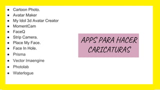 ● Cartoon Photo.
● Avatar Maker
● My Idol 3d Avatar Creator
● MomentCam
● FaceQ
● Strip Camera.
● Place My Face.
● Face In Hole.
● Prisma
● Vector Imaengine
● Photolab
● Waterlogue
APPS PARA HACER
CARICATURAS
 