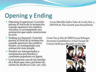 Opening y Ending 
 Opening (o apertura): Canción 
puesta al inicio de la animación 
cuando aparecen los créditos 
iniciales, es acompañada una 
animación que suele caracterizar 
la serie. 
 Ending (o clausura): Canción 
puesta al final de la animación 
cuando aparecen los créditos 
finales, es acompañada una 
animación más simple. 
 Pueden ser interpretadas o 
compuestas por bandas o 
cantantes populares en Japón. 
 Curiosamente una de las bandas 
de J-Rock que más canciones de 
anime ha hecho es L’arc~en~ciel. 
Como Motekke Sailor Fuku de Lucky Star y 
SHIVER de The GazettE para Kuroshitsuji 
Como Tan 9 shin de KREVA para Bakugan 
Invasores Gundalianos y Great Escape de 
Cinema Staff para Shingeki no Kyojin 
 