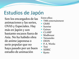 Estudios de Japón 
Son los encargados de las 
animaciones y las series, 
OVAS y Especiales. Hay 
más en Japón y son 
bastante escasos fuera de 
Asia. No ha habido obra 
de anime japonesa o 
serie popular que no 
haya pasado por un buen 
estudio de animación 
Entre ellos: 
 TMS entertainment 
 Ghibli 
 Sunrise 
 Gainax 
 CLAMP 
 Madhouse 
 Tatsunoko 
 DEEN 
 P. A. Works 
 Toei 
 XEBEC 
 Kyoto 
 