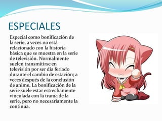 ESPECIALES 
Especial como bonificación de 
la serie, a veces no está 
relacionado con la historia 
básica que se muestra en la serie 
de televisión. Normalmente 
suelen transmitirse en 
televisión por ser día feriado 
durante el cambio de estación; a 
veces después de la conclusión 
de anime. La bonificación de la 
serie suele estar estrechamente 
vinculada con la trama de la 
serie, pero no necesariamente la 
continúa. 
 