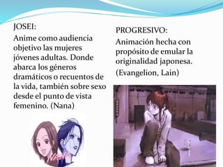 JOSEI: 
Anime como audiencia 
objetivo las mujeres 
jóvenes adultas. Donde 
abarca los géneros 
dramáticos o recuentos de 
la vida, también sobre sexo 
desde el punto de vista 
femenino. (Nana) 
PROGRESIVO: 
Animación hecha con 
propósito de emular la 
originalidad japonesa. 
(Evangelion, Lain) 
 