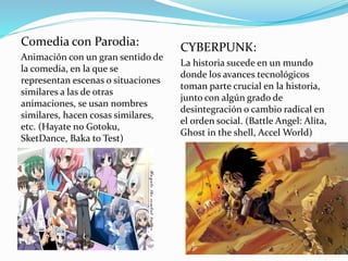Comedia con Parodia: 
Animación con un gran sentido de 
la comedia, en la que se 
representan escenas o situaciones 
similares a las de otras 
animaciones, se usan nombres 
similares, hacen cosas similares, 
etc. (Hayate no Gotoku, 
SketDance, Baka to Test) 
CYBERPUNK: 
La historia sucede en un mundo 
donde los avances tecnológicos 
toman parte crucial en la historia, 
junto con algún grado de 
desintegración o cambio radical en 
el orden social. (Battle Angel: Alita, 
Ghost in the shell, Accel World) 
 