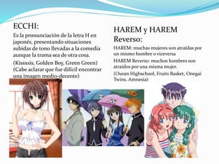 ECCHI: 
Es la pronunciación de la letra H en 
japonés, presentando situaciones 
subidas de tono llevadas a la comedia 
aunque la trama sea de otra cosa. 
(Kissxsis, Golden Boy, Green Green) 
(Cabe aclarar que fue difícil encontrar 
una imagen medio-decente) 
HAREM y HAREM 
Reverso: 
HAREM: muchas mujeres son atraídas por 
un mismo hombre o viceversa 
HAREM Reverso: muchos hombres son 
atraídos por una misma mujer. 
(Ouran Highschool, Fruits Basket, Onegai 
Twins, Amnesia) 
 