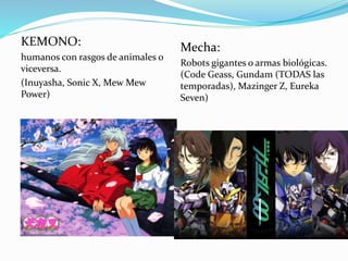 KEMONO: 
humanos con rasgos de animales o 
viceversa. 
(Inuyasha, Sonic X, Mew Mew 
Power) 
Mecha: 
Robots gigantes o armas biológicas. 
(Code Geass, Gundam (TODAS las 
temporadas), Mazinger Z, Eureka 
Seven) 
 