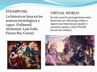STEAMPUNK: 
La historia se basa en los 
avances tecnológicos a 
vapor. (Fullmetal 
Alchemist, Last Exile, 
Future Boy Conan) 
VIRTUAL WORLD: 
En este caso los protagonistas están 
dentro de un videojuego online y 
siguen una historia que puede ir 
variando mucho. (Accel World, 
Sword Art Online) 
 