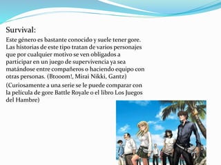 Survival: 
Este género es bastante conocido y suele tener gore. 
Las historias de este tipo tratan de varios personajes 
que por cualquier motivo se ven obligados a 
participar en un juego de supervivencia ya sea 
matándose entre compañeros o haciendo equipo con 
otras personas. (Btooom!, Mirai Nikki, Gantz) 
(Curiosamente a una serie se le puede comparar con 
la película de gore Battle Royale o el libro Los Juegos 
del Hambre) 
 