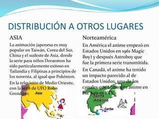 DISTRIBUCIÓN A OTROS LUGARES 
ASIA 
La animación japonesa es muy 
popular en Taiwán, Corea del Sur, 
China y el sudeste de Asia, donde 
la serie para niños Doraemon ha 
sido particularmente exitoso en 
Tailandia y Filipinas a principios de 
los noventa, al igual que Pokémon. 
En la televisión de Medio Oriente, 
con la serie de UFO Robo 
Grendizer. 
Norteamérica 
En América el anime empezó en 
Estados Unidos en 1961 Magic 
Boy) y después Astroboy que 
fue la primera serie transmitida. 
En Canadá, el anime ha tenido 
un impacto parecido al de 
Estados Unidos, uno de los 
canales que transmite anime en 
ese país es YTV. 
 