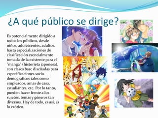 ¿A qué público se dirige? 
Es potencialmente dirigido a 
todos los públicos, desde 
niños, adolescentes, adultos, 
hasta especializaciones de 
clasificación esencialmente 
tomada de la existente para el 
"manga" (historieta japonesa), 
con clases base diseñadas para 
especificaciones socio-demográficos 
tales como 
empleados, amas de casa, 
estudiantes, etc. Por lo tanto, 
pueden hacer frente a los 
sujetos, temas y géneros tan 
diversos. Hay de todo, es así, es 
lo exótico. 
 