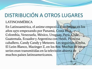 DISTRIBUCIÓN A OTROS LUGARES 
LATINOAMÉRICA 
En Latinoamérica, el anime empezó a distribuirse en los 
años 1970 empezando por Panamá, Costa Rica, 
Colombia, Venezuela, México, Uruguay, Perú, Chile, 
Guatemala, Ecuador y Argentina con Heidi, Princesa 
caballero, Candy Candy y Meteoro. Les seguirían Kimba, 
El León Blanco, Mazinger Z, en los 80s. Muchas de estas 
series eran transmitidas en la televisión abierta de 
muchos países latinoamericanos. 
 