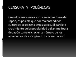 CENSURA Y POLÉMICAS 
Cuando varias series son licenciadas fuera de 
Japón, es posible que por malentendidos 
culturales se editen ciertas series. El paralelo 
crecimiento de la popularidad del anime fuera 
de Japón toma el creciente número de los 
adversarios de este género de la animación 
 